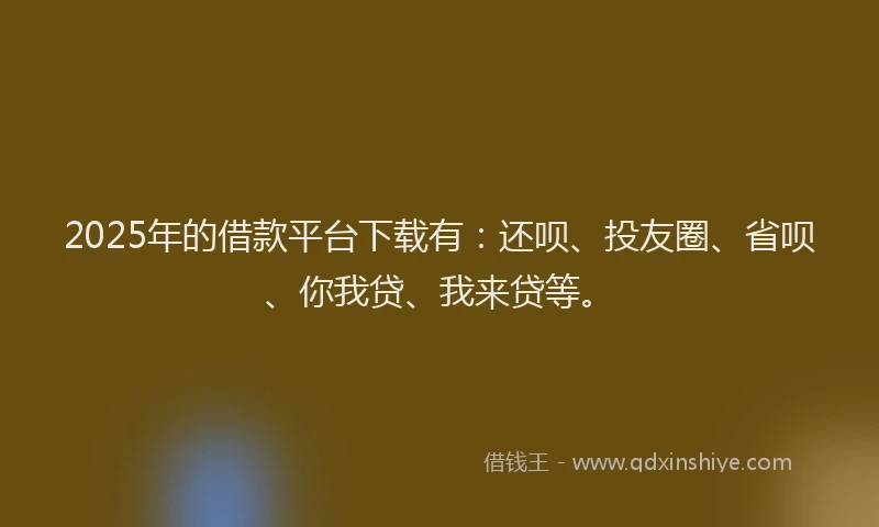 2025年的借款平台下载有：还呗、投友圈、省呗、你我贷、我来贷等。