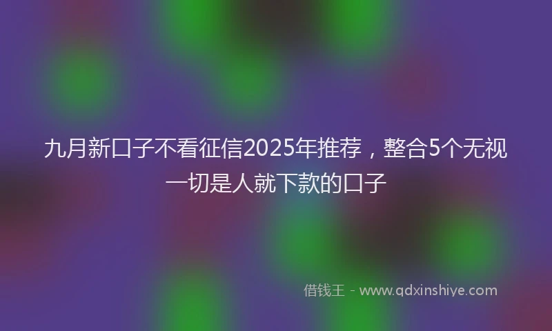 九月新口子不看征信2025年推荐，整合5个无视一切是人就下款的口子