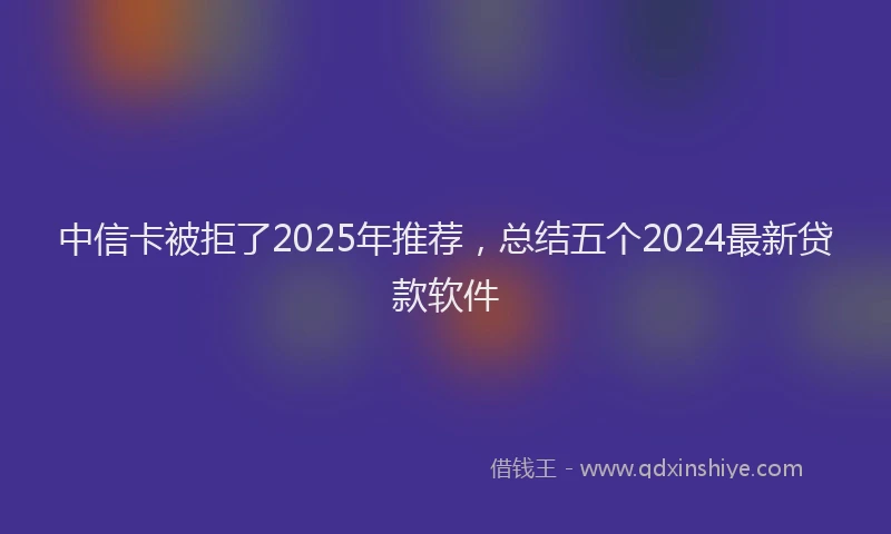 中信卡被拒了2025年推荐，总结五个2024最新贷款软件