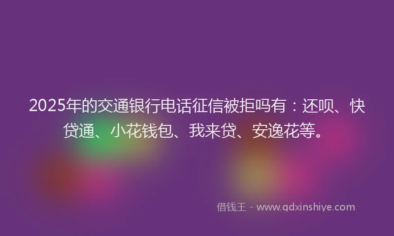 2025年的交通银行电话征信被拒吗有：还呗、快贷通、小花钱包、我来贷、安逸花等。