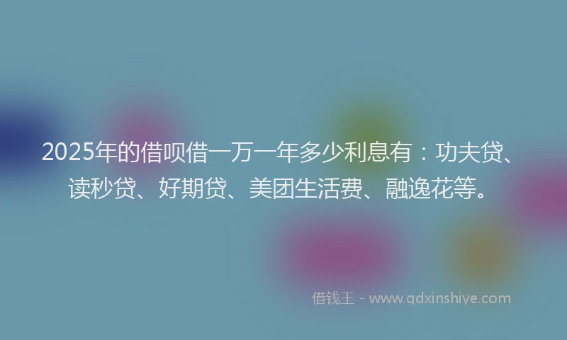 2025年的借呗借一万一年多少利息有：功夫贷、读秒贷、好期贷、美团生活费、融逸花等。