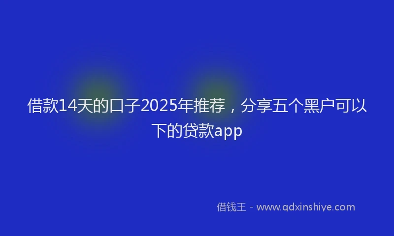 借款14天的口子2025年推荐，分享五个黑户可以下的贷款app