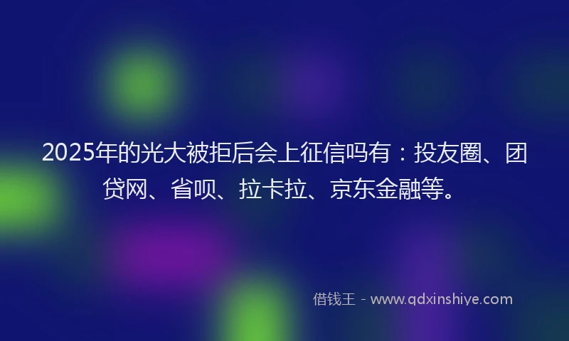 2025年的光大被拒后会上征信吗有：投友圈、团贷网、省呗、拉卡拉、京东金融等。