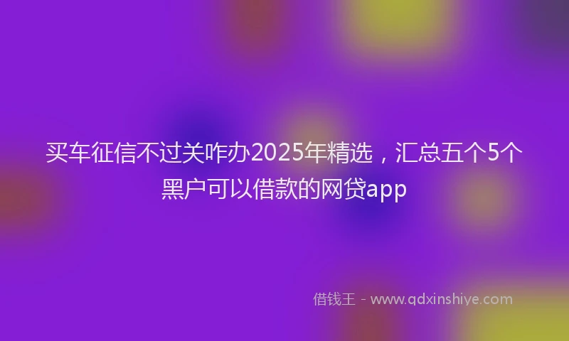 买车征信不过关咋办2025年精选，汇总五个5个黑户可以借款的网贷app