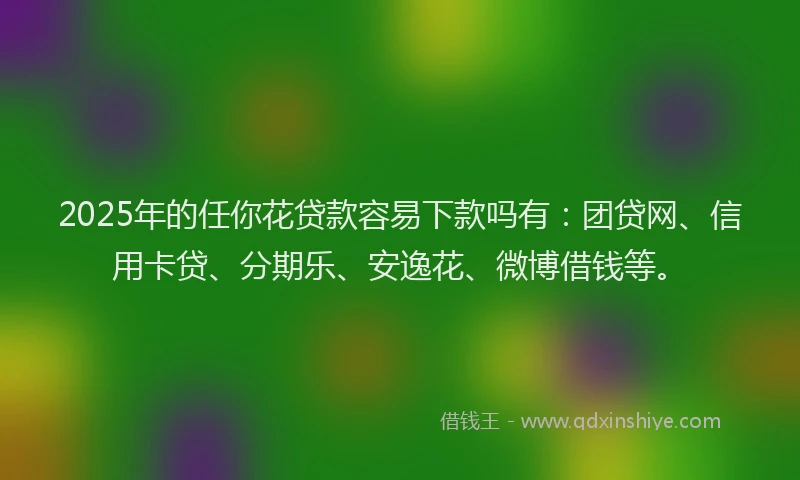 2025年的任你花贷款容易下款吗有：团贷网、信用卡贷、分期乐、安逸花、微博借钱等。
