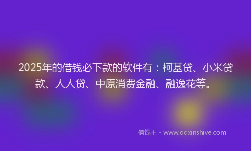 2025年的借钱必下款的软件有：柯基贷、小米贷款、人人贷、中原消费金融、融逸花等。