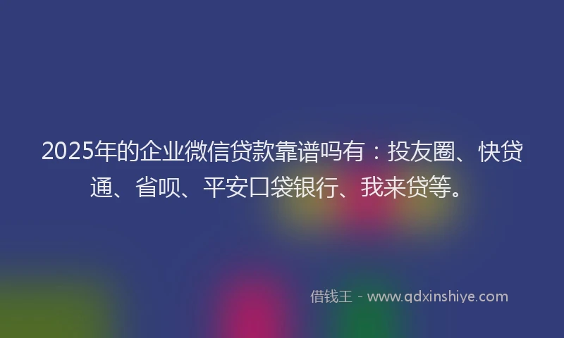 2025年的企业微信贷款靠谱吗有：投友圈、快贷通、省呗、平安口袋银行、我来贷等。