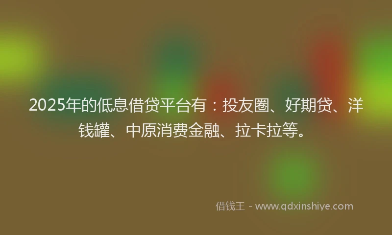 2025年的低息借贷平台有：投友圈、好期贷、洋钱罐、中原消费金融、拉卡拉等。