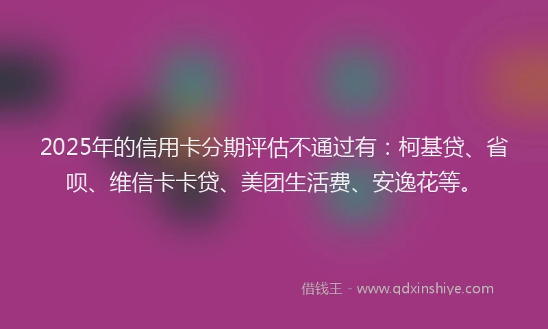 2025年的信用卡分期评估不通过有：柯基贷、省呗、维信卡卡贷、美团生活费、安逸花等。