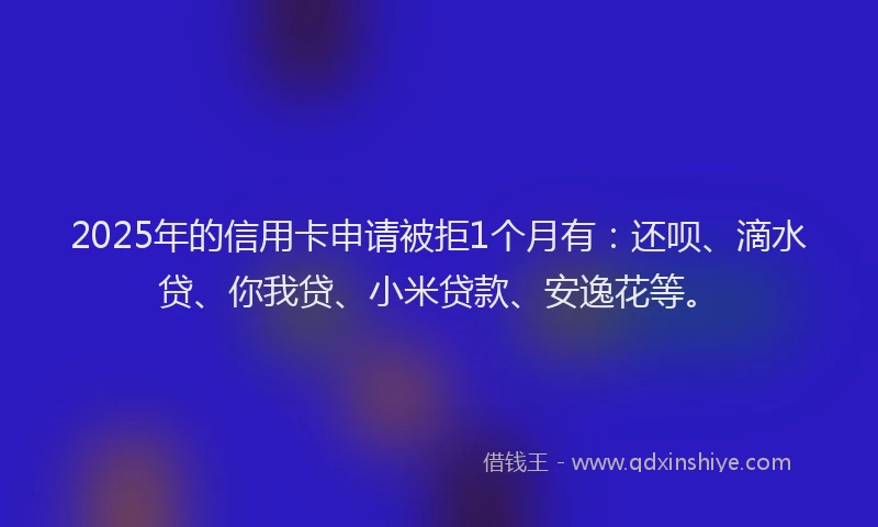 2025年的信用卡申请被拒1个月有：还呗、滴水贷、你我贷、小米贷款、安逸花等。