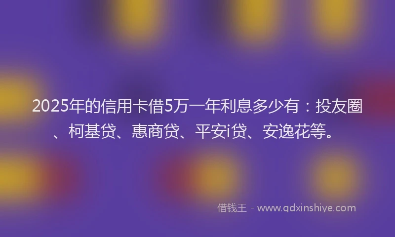 2025年的信用卡借5万一年利息多少有：投友圈、柯基贷、惠商贷、平安i贷、安逸花等。