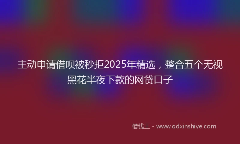 主动申请借呗被秒拒2025年精选，整合五个无视黑花半夜下款的网贷口子