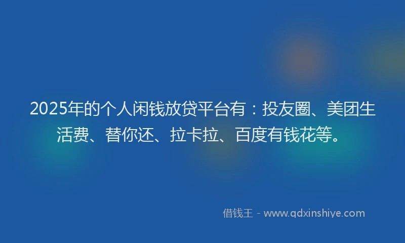 2025年的个人闲钱放贷平台有：投友圈、美团生活费、替你还、拉卡拉、百度有钱花等。