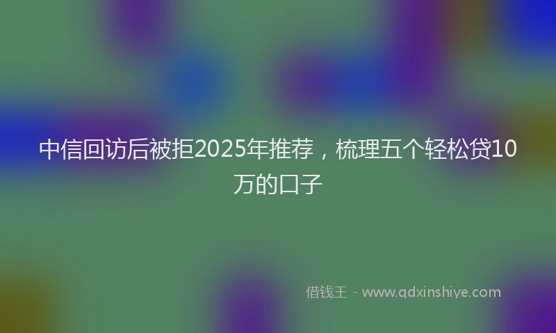中信回访后被拒2025年推荐，梳理五个轻松贷10万的口子