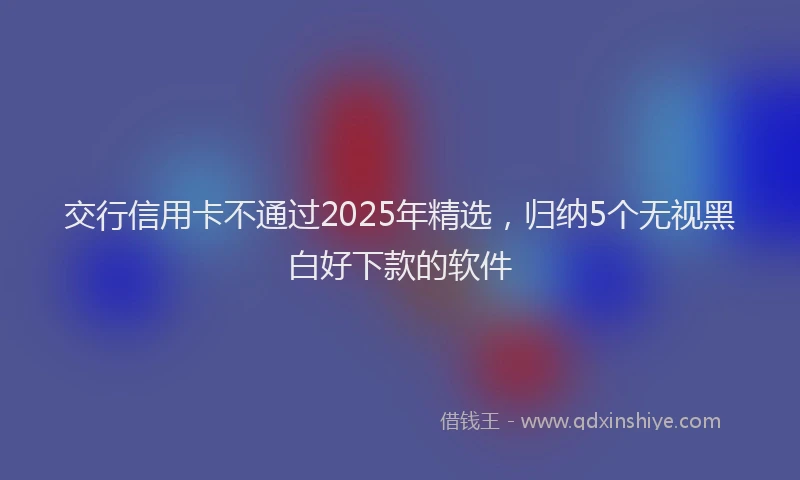 交行信用卡不通过2025年精选，归纳5个无视黑白好下款的软件