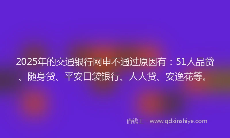 2025年的交通银行网申不通过原因有：51人品贷、随身贷、平安口袋银行、人人贷、安逸花等。