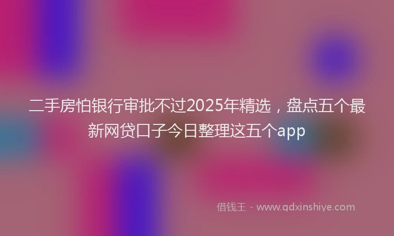 二手房怕银行审批不过2025年精选，盘点五个最新网贷口子今日整理这五个app