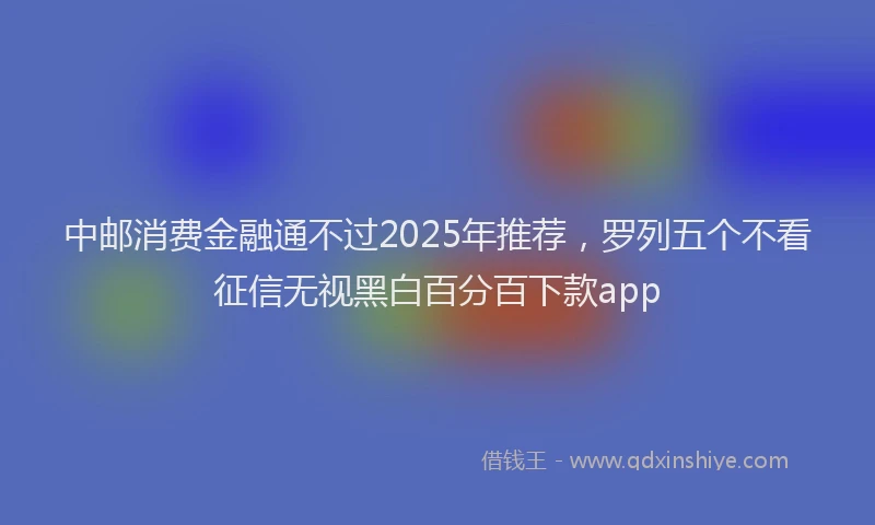 中邮消费金融通不过2025年推荐，罗列五个不看征信无视黑白百分百下款app
