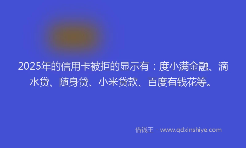 2025年的信用卡被拒的显示有：度小满金融、滴水贷、随身贷、小米贷款、百度有钱花等。