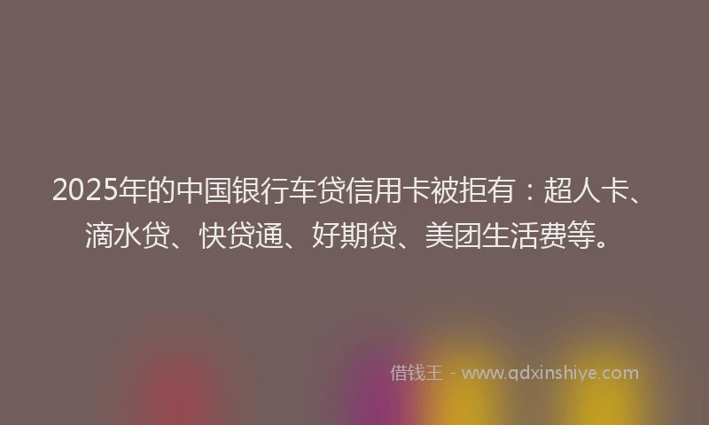 2025年的中国银行车贷信用卡被拒有：超人卡、滴水贷、快贷通、好期贷、美团生活费等。