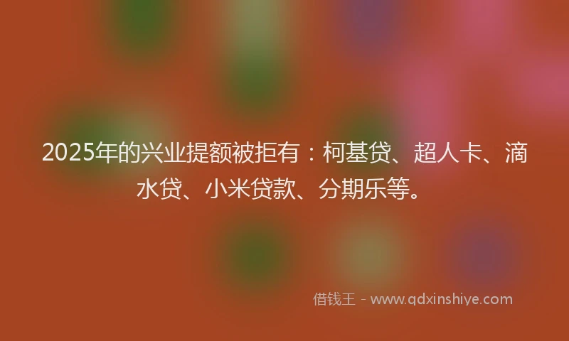 2025年的兴业提额被拒有：柯基贷、超人卡、滴水贷、小米贷款、分期乐等。
