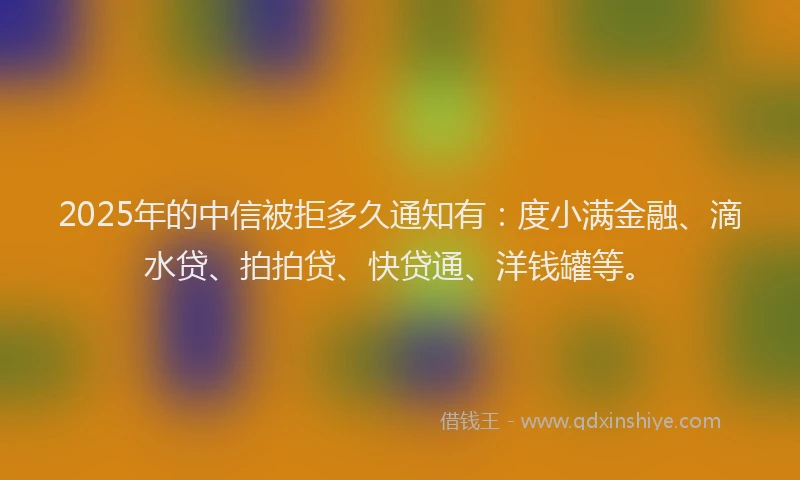 2025年的中信被拒多久通知有：度小满金融、滴水贷、拍拍贷、快贷通、洋钱罐等。