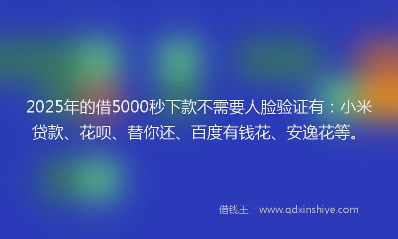 2025年的借5000秒下款不需要人脸验证有：小米贷款、花呗、替你还、百度有钱花、安逸花等。