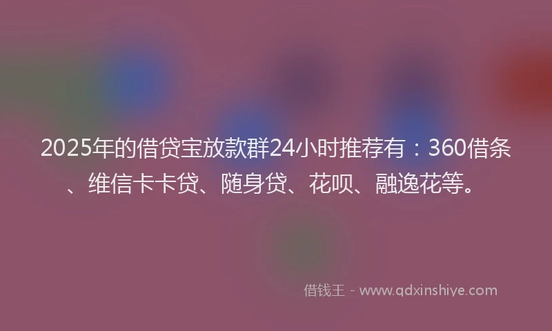2025年的借贷宝放款群24小时推荐有：360借条、维信卡卡贷、随身贷、花呗、融逸花等。