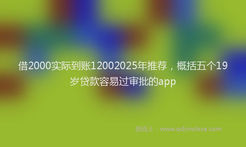 借2000实际到账12002025年推荐，概括五个19岁贷款容易过审批的app