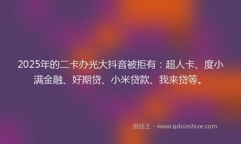 2025年的二卡办光大抖音被拒有：超人卡、度小满金融、好期贷、小米贷款、我来贷等。