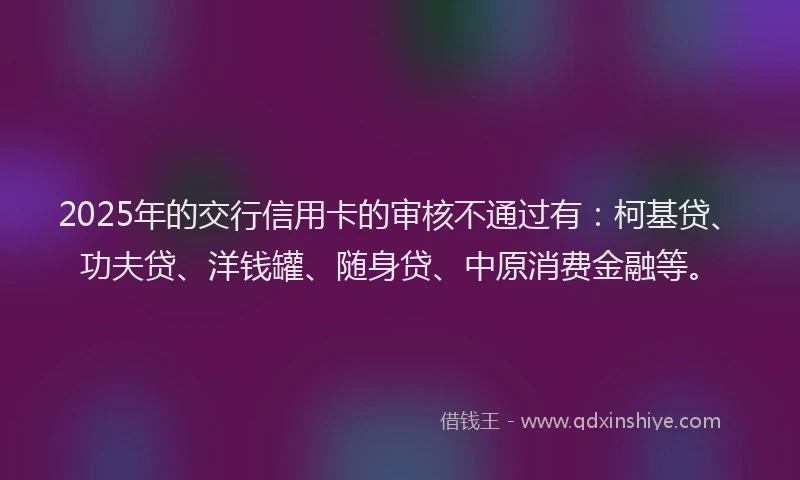 2025年的交行信用卡的审核不通过有：柯基贷、功夫贷、洋钱罐、随身贷、中原消费金融等。