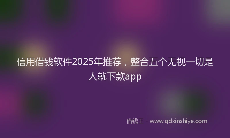 信用借钱软件2025年推荐，整合五个无视一切是人就下款app
