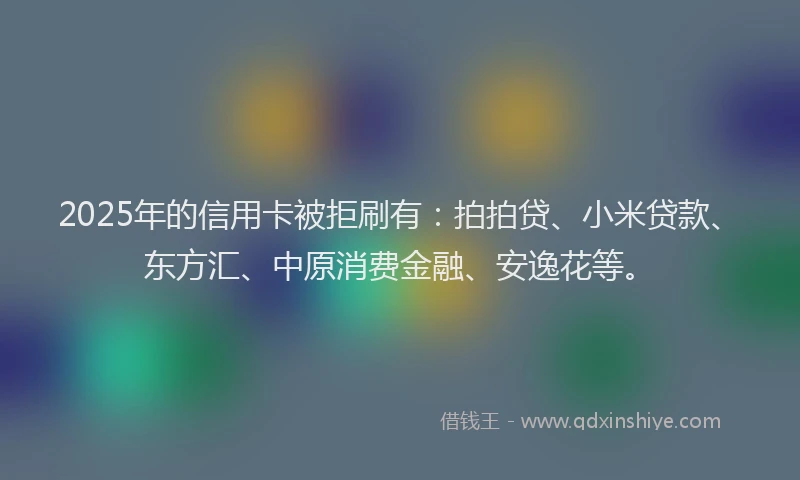 2025年的信用卡被拒刷有：拍拍贷、小米贷款、东方汇、中原消费金融、安逸花等。