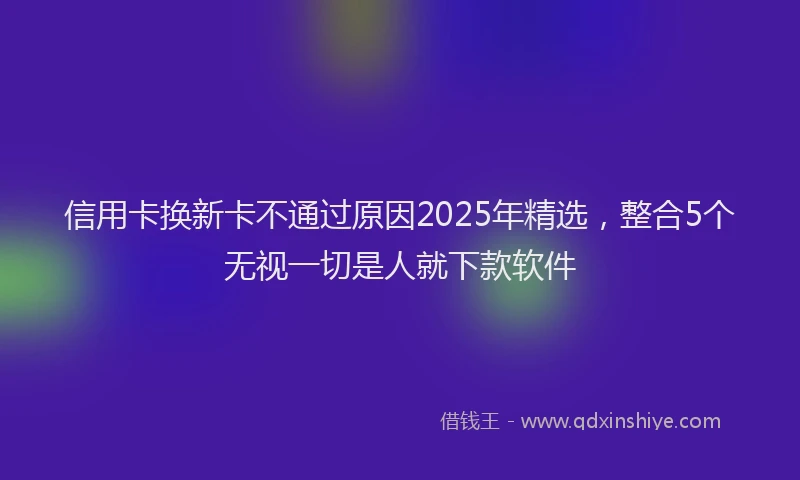 信用卡换新卡不通过原因2025年精选，整合5个无视一切是人就下款软件