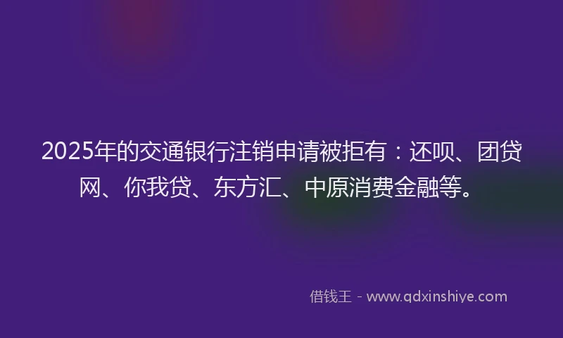 2025年的交通银行注销申请被拒有：还呗、团贷网、你我贷、东方汇、中原消费金融等。