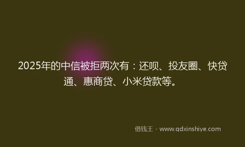 2025年的中信被拒两次有：还呗、投友圈、快贷通、惠商贷、小米贷款等。