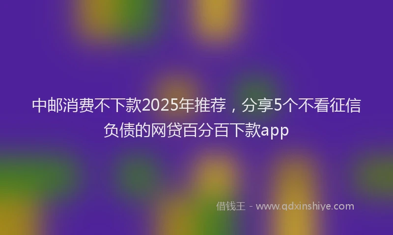 中邮消费不下款2025年推荐，分享5个不看征信负债的网贷百分百下款app