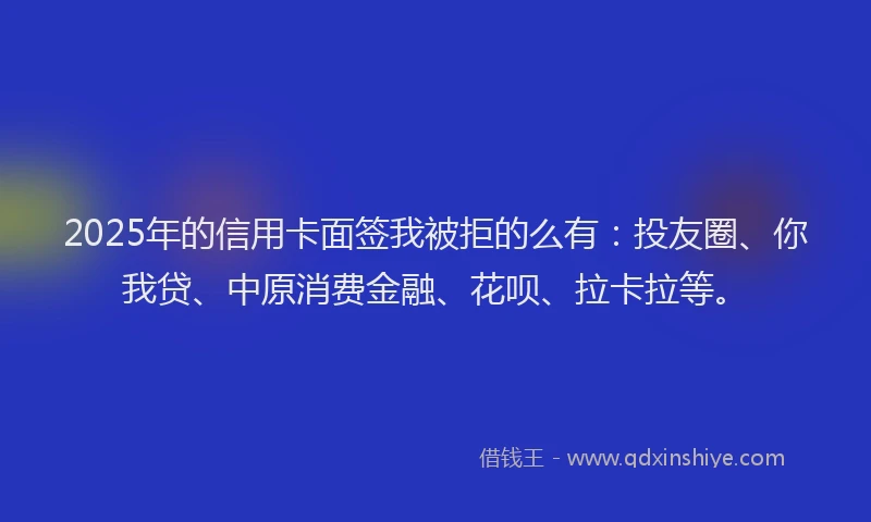 2025年的信用卡面签我被拒的么有：投友圈、你我贷、中原消费金融、花呗、拉卡拉等。