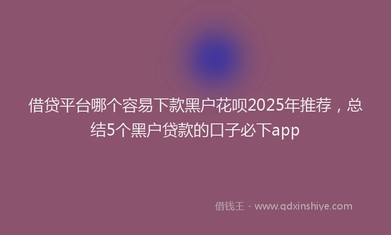 借贷平台哪个容易下款黑户花呗2025年推荐，总结5个黑户贷款的口子必下app