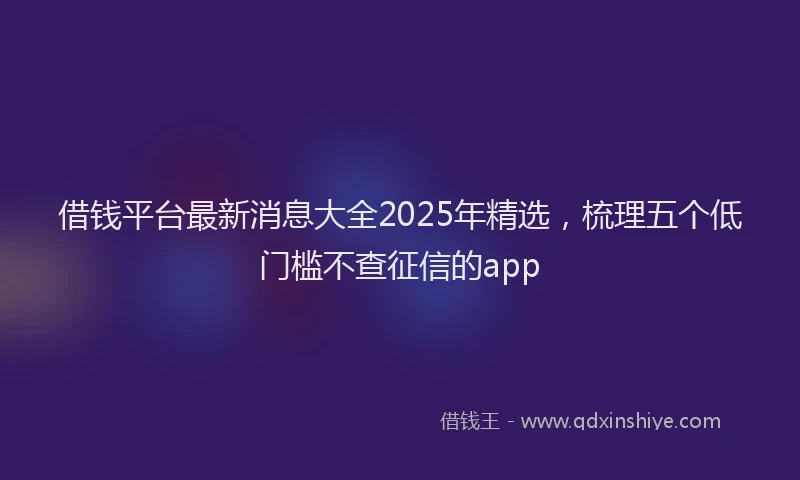 借钱平台最新消息大全2025年精选，梳理五个低门槛不查征信的app