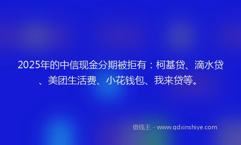 2025年的中信现金分期被拒有：柯基贷、滴水贷、美团生活费、小花钱包、我来贷等。