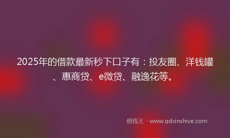 2025年的借款最新秒下口子有：投友圈、洋钱罐、惠商贷、e微贷、融逸花等。