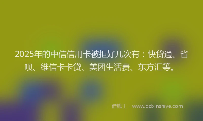 2025年的中信信用卡被拒好几次有：快贷通、省呗、维信卡卡贷、美团生活费、东方汇等。
