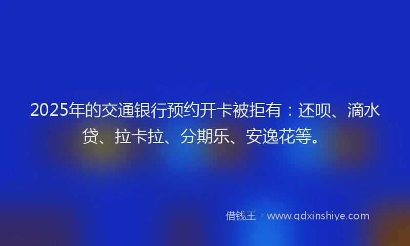 2025年的交通银行预约开卡被拒有：还呗、滴水贷、拉卡拉、分期乐、安逸花等。