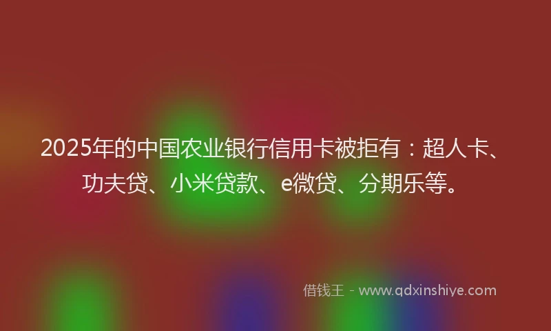 2025年的中国农业银行信用卡被拒有：超人卡、功夫贷、小米贷款、e微贷、分期乐等。