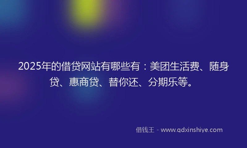 2025年的借贷网站有哪些有：美团生活费、随身贷、惠商贷、替你还、分期乐等。