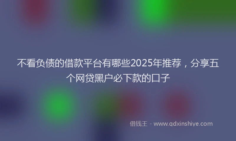不看负债的借款平台有哪些2025年推荐，分享五个网贷黑户必下款的口子