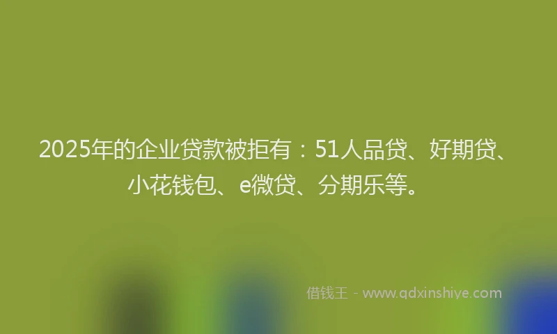 2025年的企业贷款被拒有：51人品贷、好期贷、小花钱包、e微贷、分期乐等。