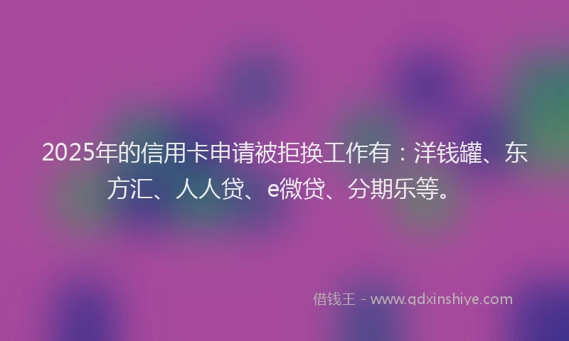 2025年的信用卡申请被拒换工作有：洋钱罐、东方汇、人人贷、e微贷、分期乐等。