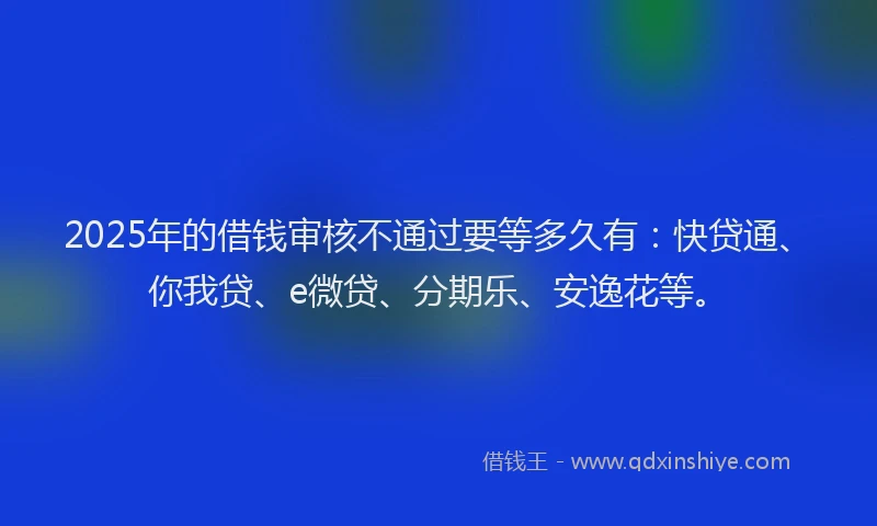 2025年的借钱审核不通过要等多久有：快贷通、你我贷、e微贷、分期乐、安逸花等。